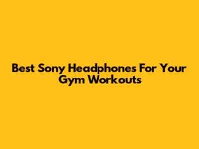 Best Sony Headphones For Your Gym Workouts