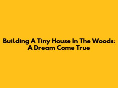Building A Tiny House In The Woods: A Dream Come True