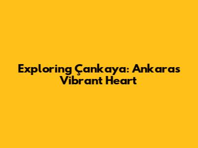 Exploring Çankaya: Ankara's Vibrant Heart