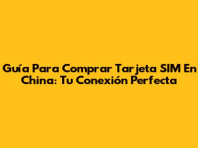 Guía Para Comprar Tarjeta SIM En China: Tu Conexión Perfecta