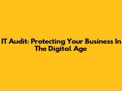 IT Audit: Protecting Your Business In The Digital Age