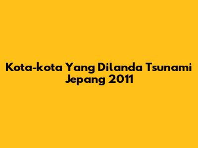 Kota-kota Yang Dilanda Tsunami Jepang 2011