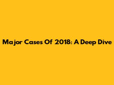 Major Cases Of 2018: A Deep Dive