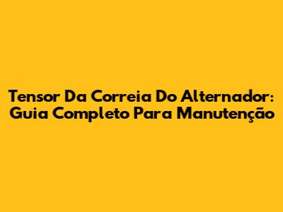 Tensor Da Correia Do Alternador: Guia Completo Para Manutenção